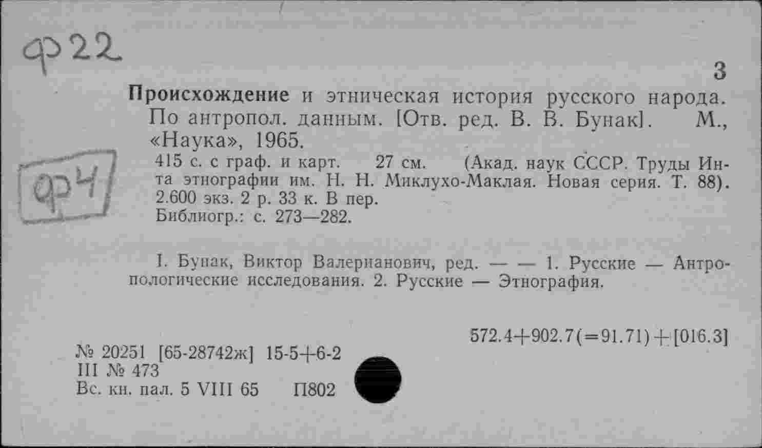 ﻿öp>2Z
3
Происхождение и этническая история русского народа.
По антропол. данным. [Отв. ред. В. В. Бунак]. М., «Наука», 1965.
415 с. с граф, и карт. 27 см. (Акад, наук СССР. Труды Инта этнографии им. H. Н. Миклухо-Маклая. Новая серия. Т. 88). 2.600 экз. 2 р. 33 к. В пер.
Библиогр.: с. 273—282.
I. Бунак, Виктор Валерианович, ред. — — 1. Русские — Антропологические исследования. 2. Русские :— Этнография.
№ 20251 [65-28742ж1 15-5+6-2 ИI № 473
Вс. кн. пал. 5 VIII 65	П802
572.4+902.7( = 91.71) + [016.3]